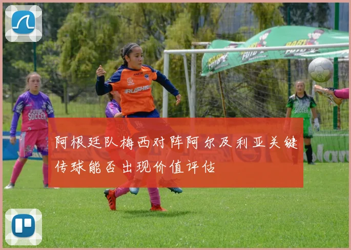 阿根廷队梅西对阵阿尔及利亚关键传球能否出现价值评估