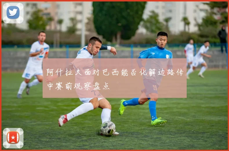 阿什拉夫面对巴西能否化解边路传中赛前观察盘点
