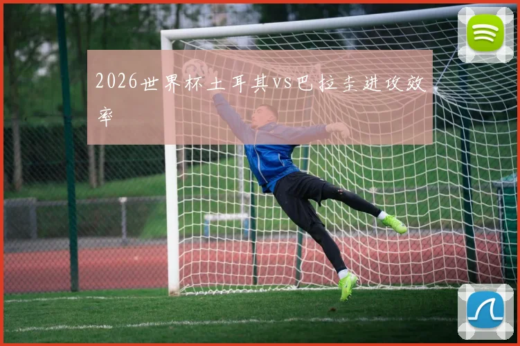 2026世界杯土耳其vs巴拉圭进攻效率