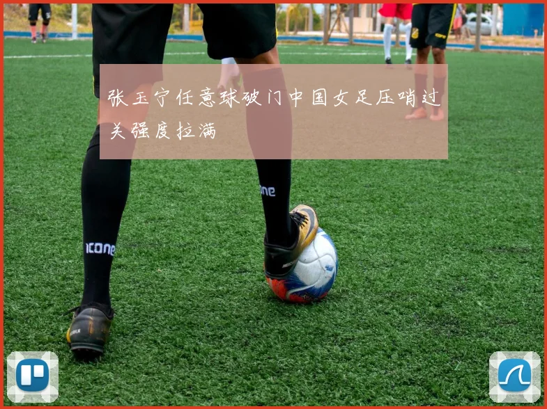 张玉宁任意球破门中国女足压哨过关强度拉满