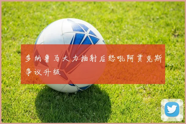 多纳鲁马大力抽射后怒吼阿贾克斯争议升级