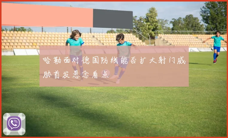 哈勒面对德国防线能否扩大射门威胁首发悬念看点