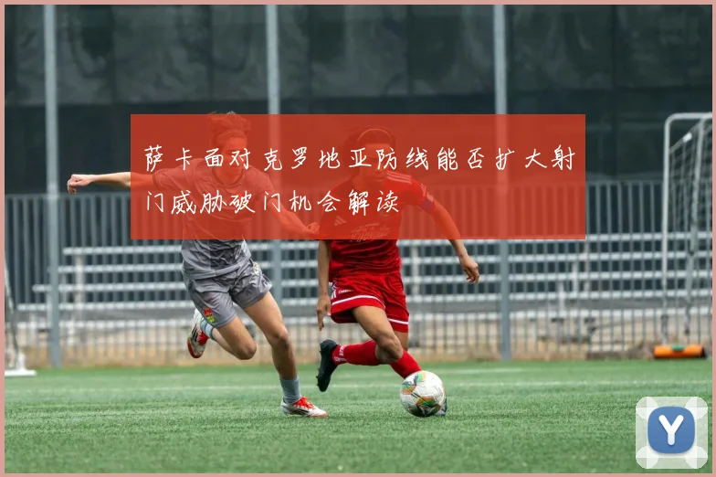 萨卡面对克罗地亚防线能否扩大射门威胁破门机会解读
