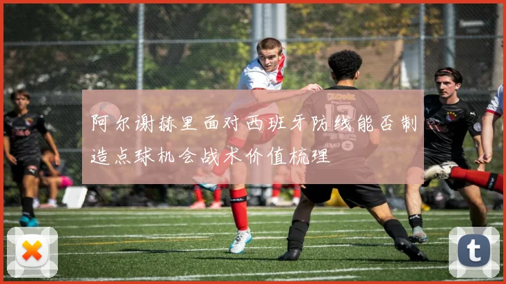 阿尔谢赫里面对西班牙防线能否制造点球机会战术价值梳理