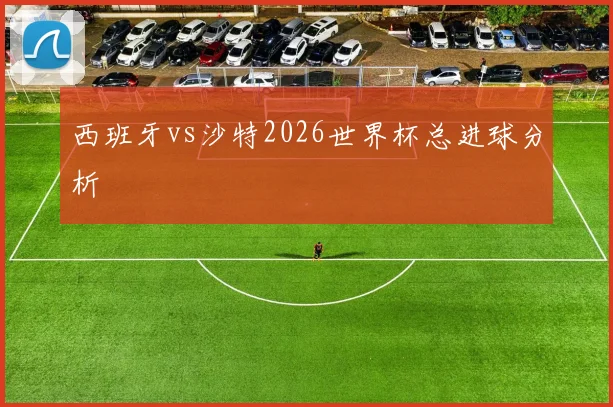 西班牙vs沙特2026世界杯总进球分析