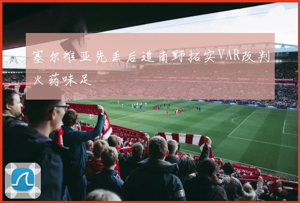 塞尔维亚先丢后追南野拓实VAR改判火药味足
