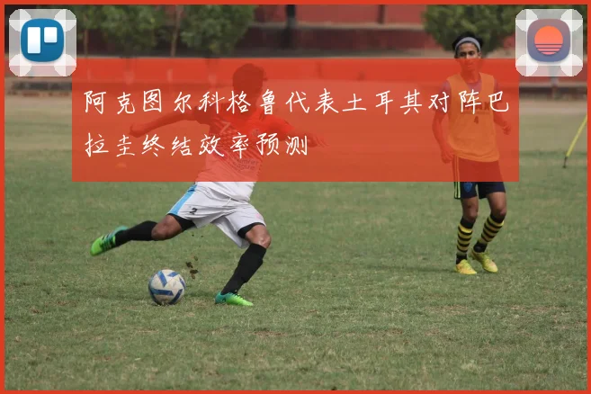阿克图尔科格鲁代表土耳其对阵巴拉圭终结效率预测