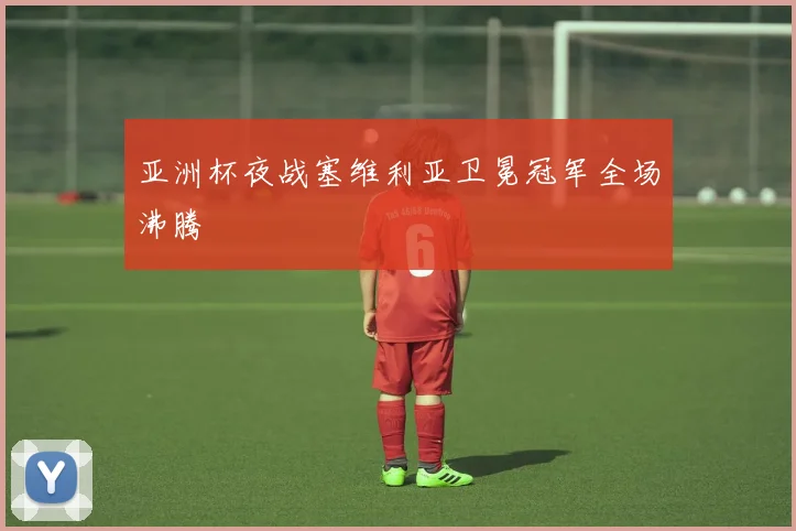 亚洲杯夜战塞维利亚卫冕冠军全场沸腾