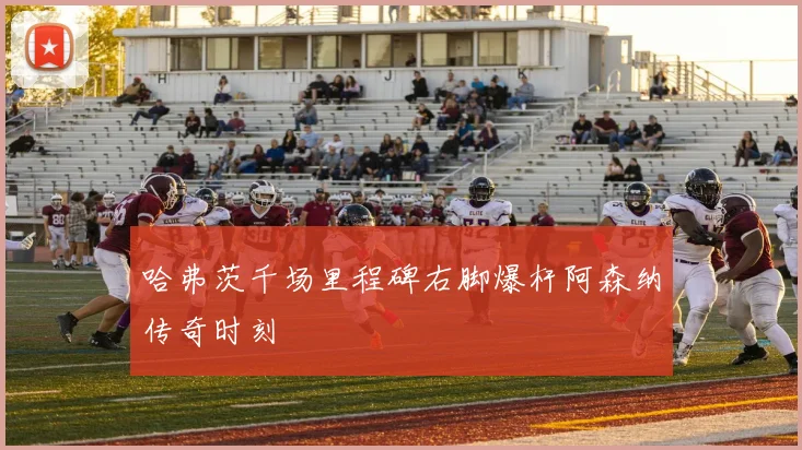 哈弗茨千场里程碑右脚爆杆阿森纳传奇时刻
