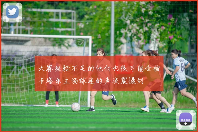 大赛经验不足的他们也很可能会被卡塔尔主场球迷的声浪震慑到