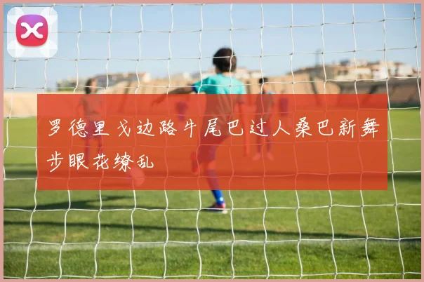 罗德里戈边路牛尾巴过人桑巴新舞步眼花缭乱