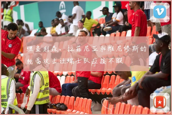 理查利森、拉菲尼亚和维尼修斯的轮番攻击让瑞士队应接不暇