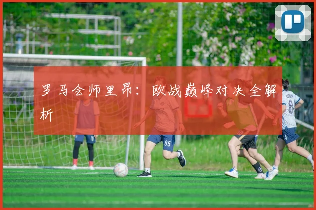 罗马会师里昂：欧战巅峰对决全解析
