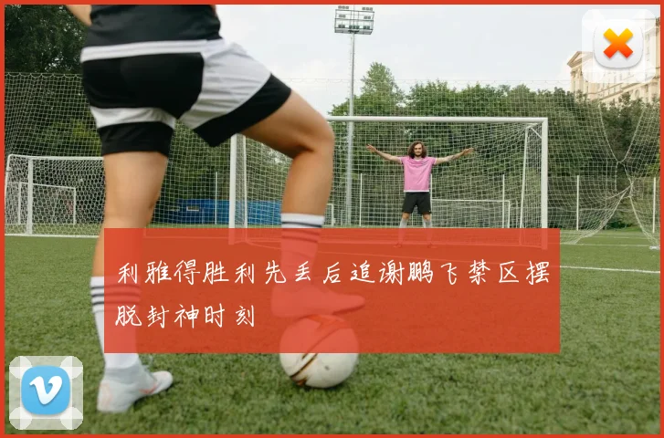 利雅得胜利先丢后追谢鹏飞禁区摆脱封神时刻