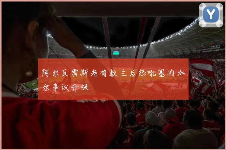 阿尔瓦雷斯老将救主后怒吼塞内加尔争议升级