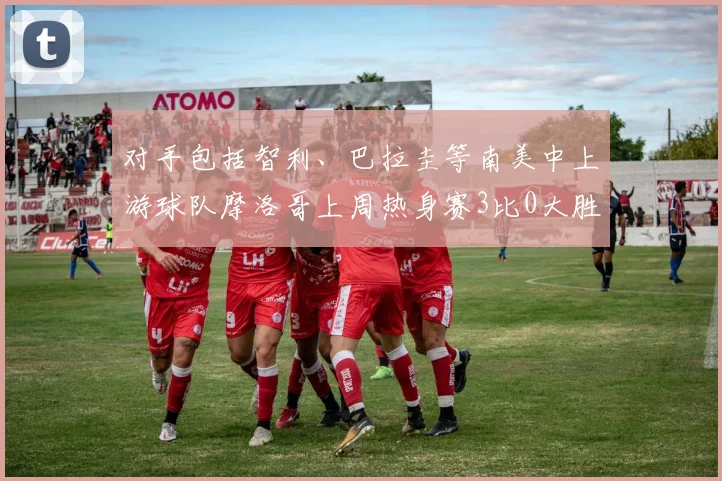 对手包括智利、巴拉圭等南美中上游球队摩洛哥上周热身赛3比0大胜欧洲中下游球队格鲁吉