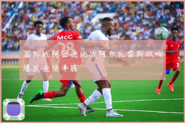 国际迈阿密德比战阿尔瓦雷斯双响爆发全场沸腾