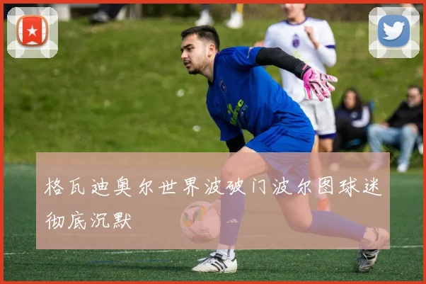 格瓦迪奥尔世界波破门波尔图球迷彻底沉默