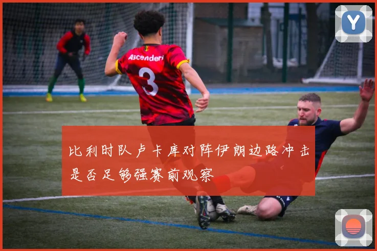 比利时队卢卡库对阵伊朗边路冲击是否足够强赛前观察