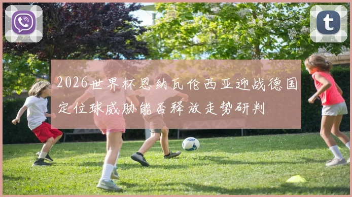 2026世界杯恩纳瓦伦西亚迎战德国定位球威胁能否释放走势研判