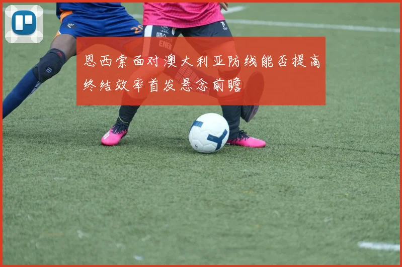恩西索面对澳大利亚防线能否提高终结效率首发悬念前瞻