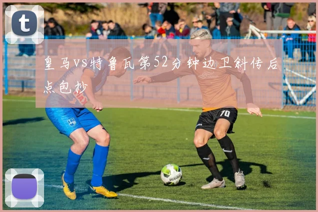 皇马vs特鲁瓦第52分钟边卫斜传后点包抄