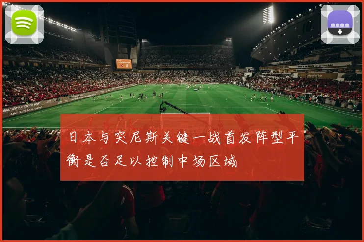 日本与突尼斯关键一战首发阵型平衡是否足以控制中场区域