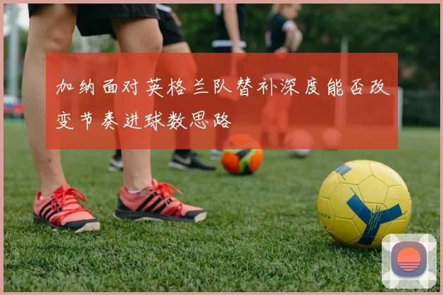 加纳面对英格兰队替补深度能否改变节奏进球数思路