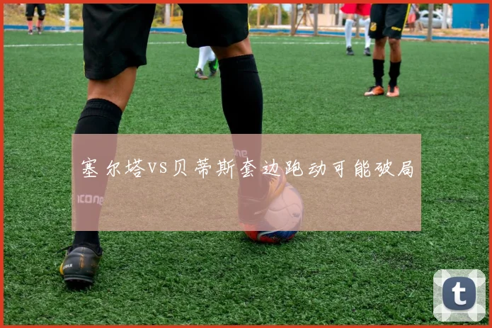 塞尔塔vs贝蒂斯套边跑动可能破局