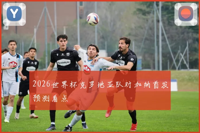 2026世界杯克罗地亚队对加纳首发预测看点