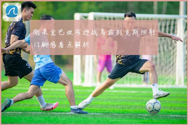 刚果金巴坎布迎战乌兹别克斯坦射门脚感看点解析