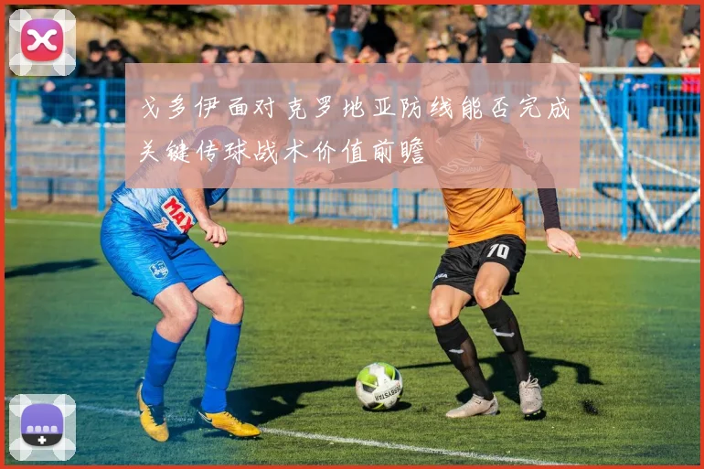 戈多伊面对克罗地亚防线能否完成关键传球战术价值前瞻