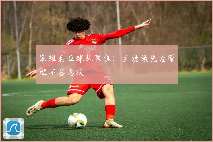 塞维利亚球队聚焦：主场领先后管理不容忽视