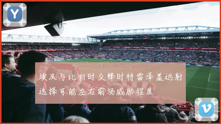 埃及与比利时交锋时特雷泽盖远射选择可能左右前场威胁程度