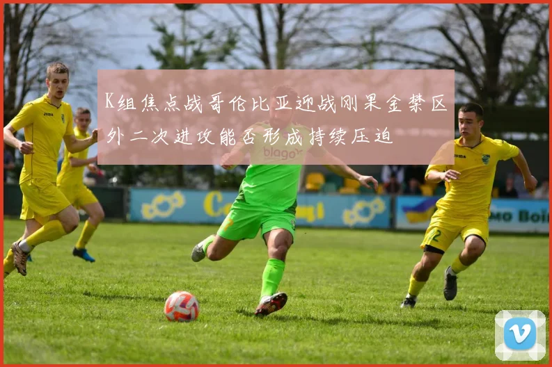 K组焦点战哥伦比亚迎战刚果金禁区外二次进攻能否形成持续压迫