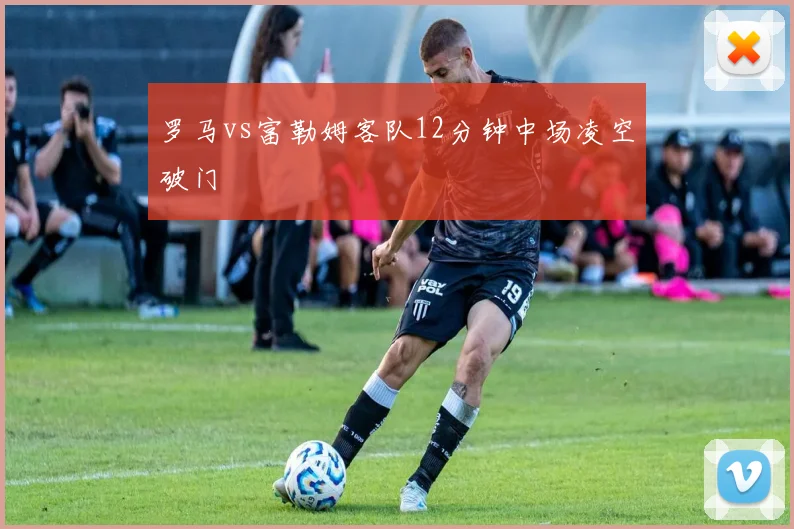 罗马vs富勒姆客队12分钟中场凌空破门