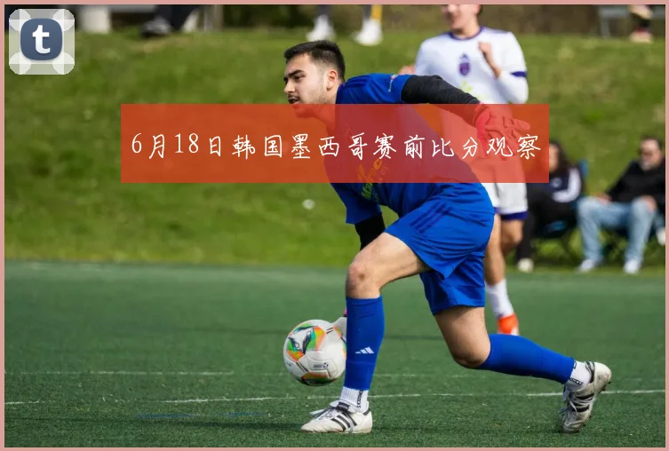 6月18日韩国墨西哥赛前比分观察