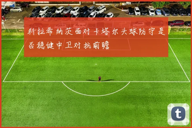 科拉希纳茨面对卡塔尔头球防守是否稳健中卫对抗前瞻