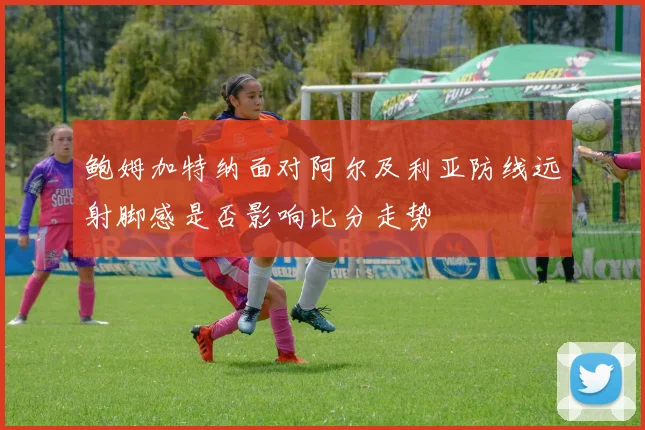 鲍姆加特纳面对阿尔及利亚防线远射脚感是否影响比分走势