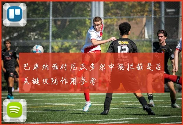 巴库纳面对厄瓜多尔中场拦截是否关键攻防作用参考